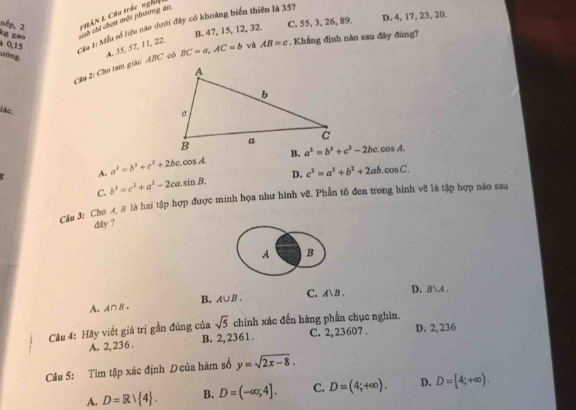 HAN I. Câu trắc nghiệt
nếp, 2 kg gạo cinh chỉ chọn một phương án
B. 47, 15, 12, 32. C. 55, 3, 26, 89. D. 4, 17, 23, 20.
A 0, 15 Cầu 1: Mẫu số liệu nào dưới đây có khoảng biến thiên là 357
ưởng.
Câu 2: Cho tam giác ABC cô A. 35, 57, 11, 22.
BC=a, AC=b và AB=c. Khẳng định nào sau đây đúng?
iác.
a^2=b^2+c^2-2bc.cos A. 
.
A. a^2=b^2+c^2+2bc.cos A.
D. c^2=a^2+b^2+2ab.cos C.
C. b^2=c^2+a^2-2ca.sin B. 
Câu 3: Cho A, B là hai tập hợp được minh họa như hình vẽ. Phần tô đen trong hình vẽ là tập hợp nào sau
dây ?
A B
A. A∩ B. B. A∪ B. C. Aencloselongdiv B. D. BA.
Câu 4: Hãy viết giá trị gần đúng của sqrt(5) chính xác đến hàng phần chục nghìn.
A. 2,236. B. 2,2361. C. 2,23607. D. 2, 236
Câu 5: Tìm tập xác định D của hàm số y=sqrt(2x-8). 
A. D=R| 4. B. D=(-∈fty ;4]. C. D=(4;+∈fty ). D. D=[4;+∈fty ).
