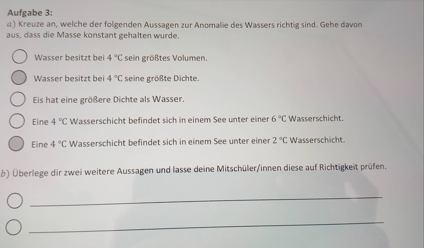 Aufgabe 3: 
a) Kreuze an, welche der folgenden Aussagen zur Anomalie des Wassers richtig sind. Gehe davon 
aus, dass die Masse konstant gehalten wurde. 
Wasser besitzt bei 4°C sein größtes Volumen. 
Wasser besitzt bei 4°C seine größte Dichte. 
Eis hat eine größere Dichte als Wasser. 
Eine 4°C Wasserschicht befindet sich in einem See unter einer 6°C Wasserschicht. 
Eine 4°C Wasserschicht befindet sich in einem See unter einer 2°C Wasserschicht. 
b) Überlege dir zwei weitere Aussagen und lasse deine Mitschüler/innen diese auf Richtigkeit prüfen. 
_ 
_