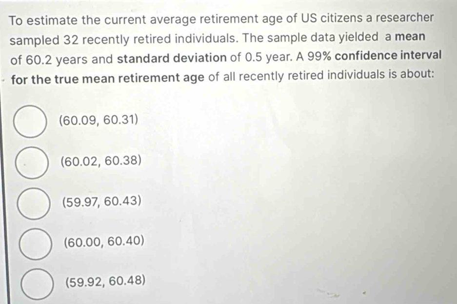 To estimate the current average retirement age of US citizens a researcher
sampled 32 recently retired individuals. The sample data yielded a mean
of 60.2 years and standard deviation of 0.5 year. A 99% confidence interval
for the true mean retirement age of all recently retired individuals is about:
(60.09,60.31)
(60.02,60.38)
(59.97,60.43)
(60.00,60.40)
(59.92,60.48)