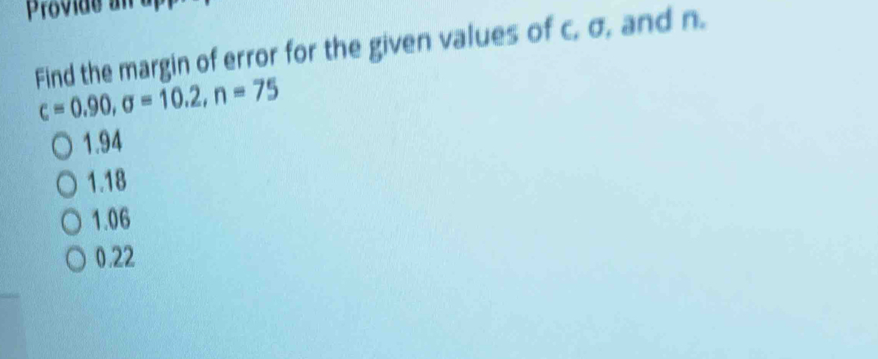 Provide an
Find the margin of error for the given values of c. σ, and n.
c=0.90, sigma =10.2, n=75
1.94
1.18
1.06
0.22