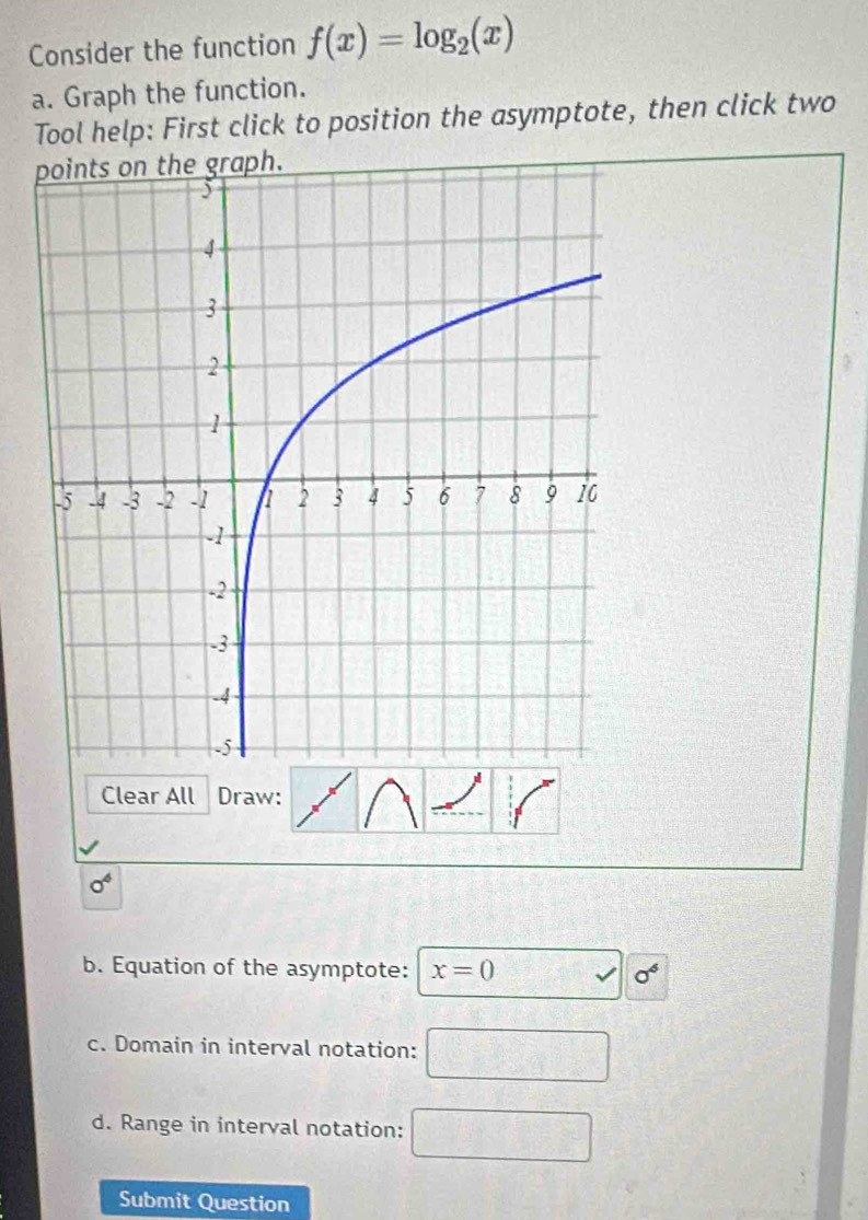 Consider the function f(x)=log _2(x)
a. Graph the function. 
Tool help: First click to position the asymptote, then click two 
Clear All Draw:
sigma^4
b. Equation of the asymptote: x=0 sigma^6
c. Domain in interval notation: □ 
d. Range in interval notation: □ 
Submit Question