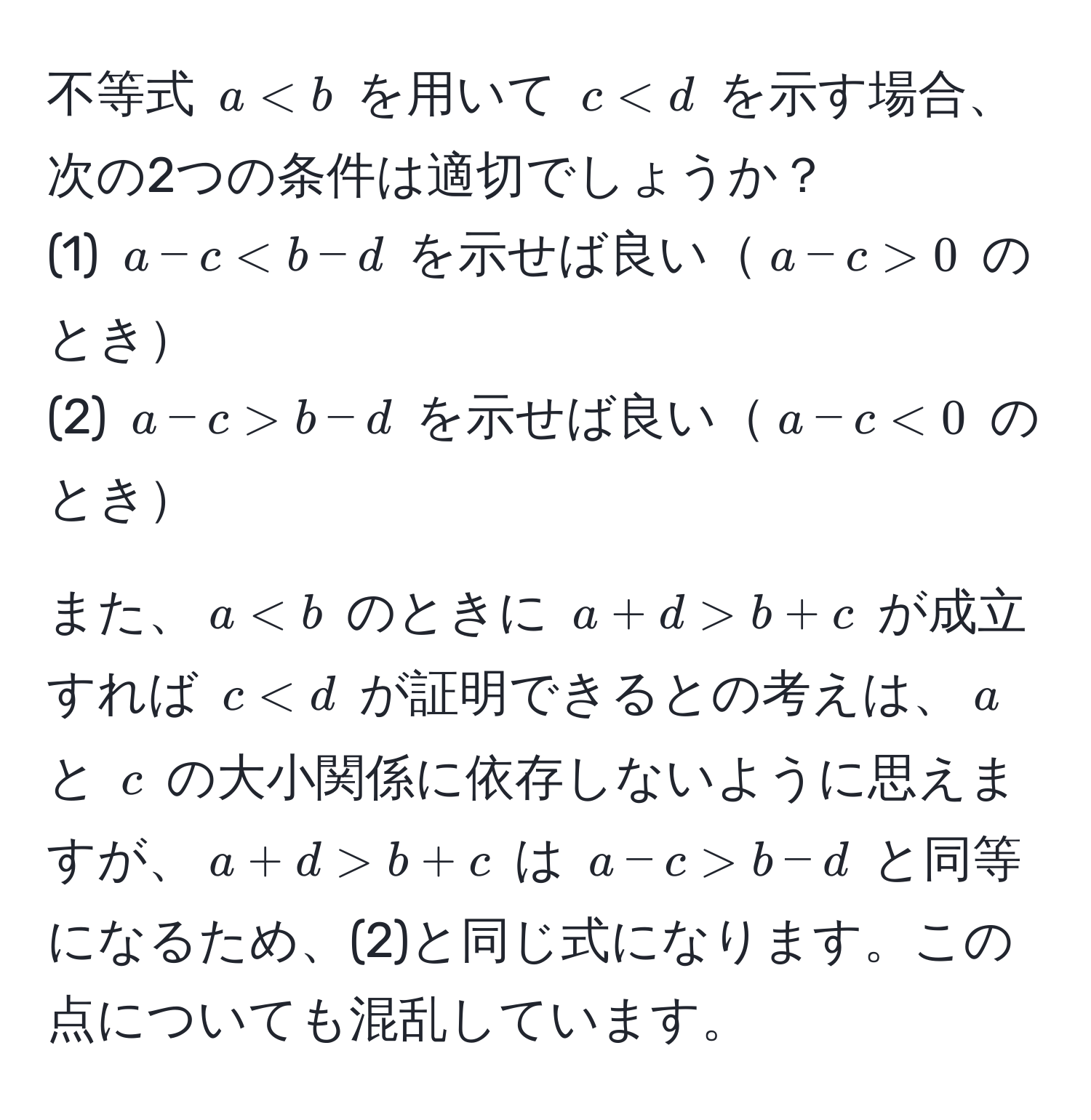 不等式 $a < b$ を用いて $c < d$ を示す場合、次の2つの条件は適切でしょうか？  
(1) $a - c < b - d$ を示せば良い$a - c > 0$ のとき  
(2) $a - c > b - d$ を示せば良い$a - c < 0$ のとき  

また、$a < b$ のときに $a + d > b + c$ が成立すれば $c < d$ が証明できるとの考えは、$a$ と $c$ の大小関係に依存しないように思えますが、$a + d > b + c$ は $a - c > b - d$ と同等になるため、(2)と同じ式になります。この点についても混乱しています。