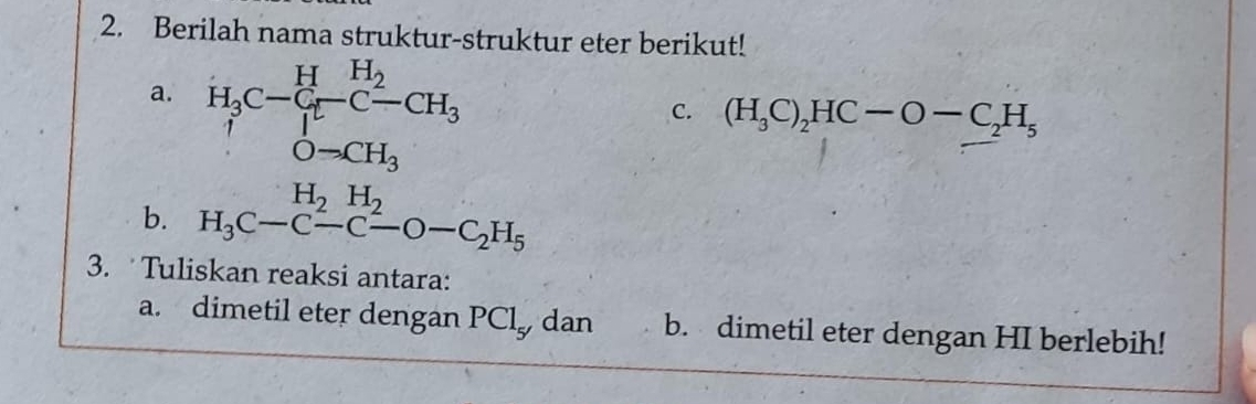 Berilah nama struktur-struktur eter berikut! 
a. H_3C-C_1^(H-C-CH_3)
C. (H_3C)_2HC-O-C_2H_5
O-CH_3
H_2H_2
b. H_3C-C-C-O-C_2H_5
3. Tuliskan reaksi antara: 
a. dimetil eter dengan PCl_5' dan b. dimetil eter dengan HI berlebih!