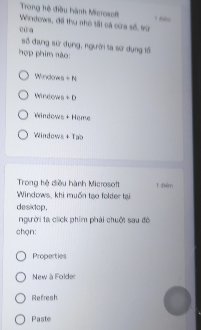 Trong hệ điều hành Microsoft
i dulm
Windows, để thu nhỏ tất cá cứa số, trừ
cửa
số đang sử dụng, người ta sứ dụng tổ
hợp phim nào:
Windows + N
Windows + D
Windows + Home
Windows + Tab
Trong hệ điều hành Microsoft 1 điểm
Windows, khi muốn tạo folder tại
desktop,
người ta click phím phải chuột sau đó
chọn:
Properties
New à Folder
Refresh
Paste