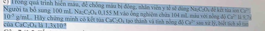 Trong quá trình hiển máu, để chống máu bị đông, nhân viên y tế sẽ dùng Na_2C_2O_4 đế kết tủa ion Ca^(2+)
Người ta bổ sung 100 mL Na_2C_2O_40,155N 5 M vào ổng nghiệm chứa 104 mL máu với nồng độ Ca^(2+) là 9,7x
10^(-5)g/mL 4. Hãy chứng minh có kết tủa CaC_2O_4 tạo thành và tính nồng độ Ca^(2+) sau xử lý, biết tích số tan 
của CaC_2O_4 là 1,3* 10^(-8)