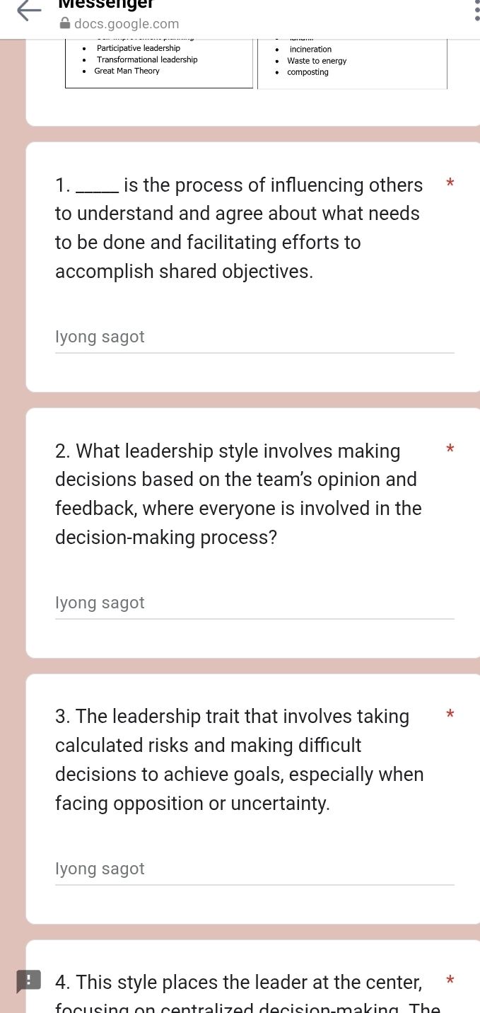 Messenger 
docs.google.com 
Participative leadership 
Transformational leadership Waste to energy 
Great Man Theory composting 
1._ is the process of influencing others 
to understand and agree about what needs 
to be done and facilitating efforts to 
accomplish shared objectives. 
lyong sagot 
2. What leadership style involves making * 
decisions based on the team's opinion and 
feedback, where everyone is involved in the 
decision-making process? 
lyong sagot 
3. The leadership trait that involves taking 
calculated risks and making difficult 
decisions to achieve goals, especially when 
facing opposition or uncertainty. 
lyong sagot 
4. This style places the leader at the center, * 
fe c u sin g on con tra li z e d de c ision ma k in g T he