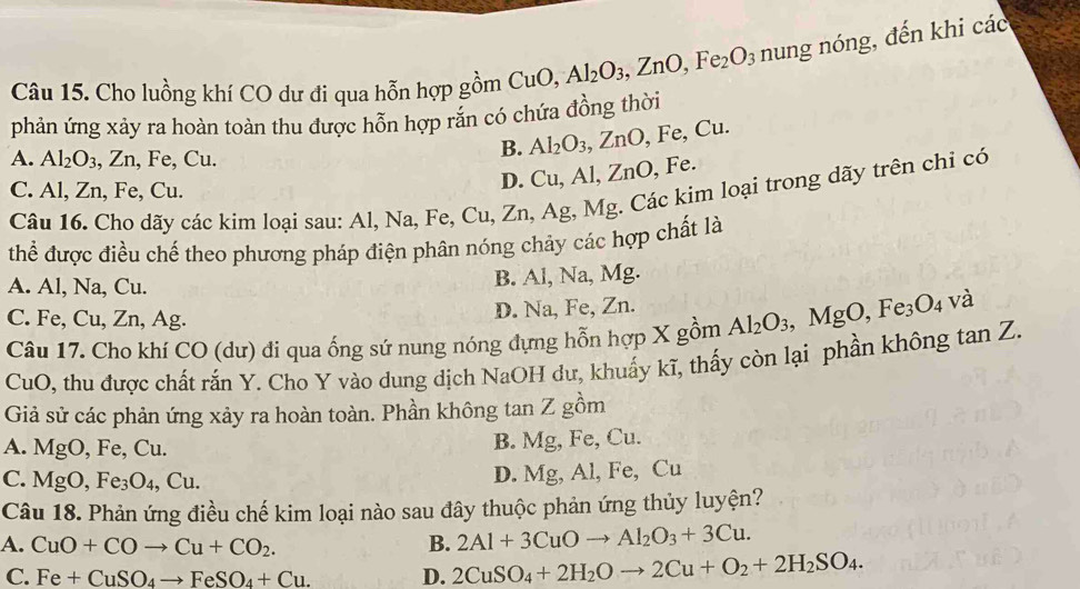 Cho luồng khí CO dư đi qua hỗn hợp gồm CuO,Al_2O_3,ZnO,Fe_2O_3 nu ng nóng, đến khi các
phản ứng xảy ra hoàn toàn thu được hỗn hợp răn có chứa đồng thời
A. Al_2O_3, ,Zn , Fe, Cu.
B. Al_2O_3,ZnO,Fe,Cu.
C. Al, Zn, Fe, Cu.
D. Cu,Al,ZnO , Fe.
Câu 16. Cho dãy các kim loại sau: Al, Na, Fe, Cu, Zn, Ag, Mg. Các kim loại trong dãy trên chỉ có
thể được điều chế theo phương pháp điện phân nóng chảy các hợp chất là
A. Al, Na, Cu. B. Al, Na, Mg.
C. Fe, Cu, Zn, Ag.
D. Na, Fe, Zn.
Câu 17. Cho khí CO(d (ư) đi qua ống sứ nung nóng đựng hỗn hợp X gồm Al_2O_3,MgO,Fe_3O_4 và
CuO, thu được chất rắn Y. Cho Y vào dung dịch NaOH dư, khuấy kĩ, thấy còn lại phần không tan Z.
Giả sử các phản ứng xảy ra hoàn toàn. Phần không tan Z gồm
A. MgO, Fe, Cu.
B. Mg, Fe, Cu.
C. Mg 0, Fe_3O_4,Cu.
D. Mg, Al, Fe, Cu
Câu 18. Phản ứng điều chế kim loại nào sau đây thuộc phản ứng thủy luyện?
A. CuO+COto Cu+CO_2. B. 2Al+3CuOto Al_2O_3+3Cu.
C. Fe+CuSO_4to FeSO_4+Cu. D. 2CuSO_4+2H_2Oto 2Cu+O_2+2H_2SO_4.