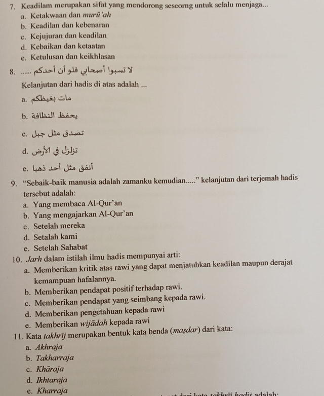 Keadilam merupakan sifat yang mendorong seseorng untuk selalu menjaga...
a. Ketakwaan dan murū'ch
b. Keadilan dan kebenaran
c. Kejujuran dan keadilan
d. Kebaikan dan ketaatan
e. Ketulusan dan keikhlasan
8. ......
Kelanjutan dari hadis di atas adalah ...
a.
b. 
c.
d.
e.
9. “Sebaik-baik manusia adalah zamanku kemudian....” kelanjutan dari terjemah hadis
tersebut adalah:
a. Yang membaca Al-Qur’an
b. Yang mengajarkan Al-Qur’an
c. Setelah mereka
d. Setalah kami
e. Setelah Sahabat
10. Jarh dalam istilah ilmu hadis mempunyai arti:
a. Memberikan kritik atas rawi yang dapat menjatuhkan keadilan maupun derajat
kemampuan hafalannya.
b. Memberikan pendapat positif terhadap rawi.
c. Memberikan pendapat yang seimbang kepada rawi.
d. Memberikan pengetahuan kepada rawi
e. Memberikan wijādah kepada rawi
11. Kata takhrīj merupakan bentuk kata benda (maṣdɑr) dari kata:
a. Akhraja
b. Takharraja
c. Khāraja
d. Ikhtaraja
e. Kharraja