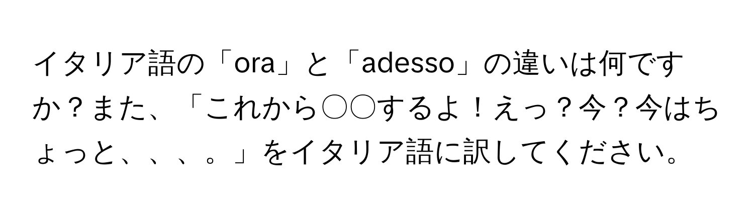 イタリア語の「ora」と「adesso」の違いは何ですか？また、「これから〇〇するよ！えっ？今？今はちょっと、、、。」をイタリア語に訳してください。