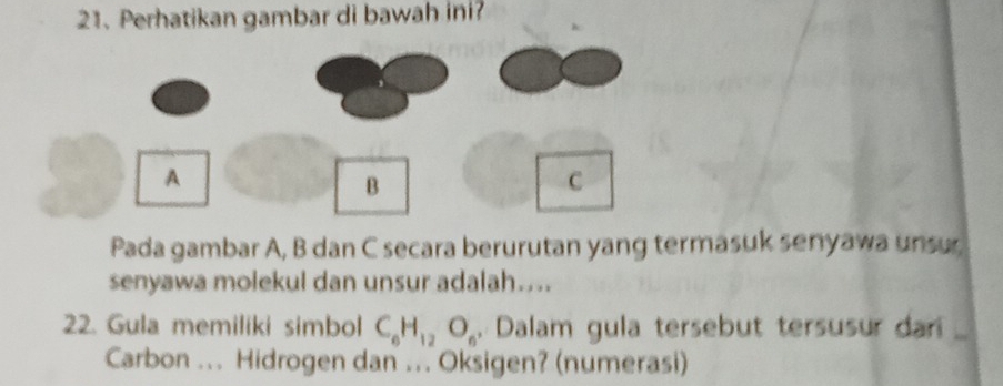 Perhatikan gambar di bawah ini? 
A 
B
C
Pada gambar A, B dan C secara berurutan yang termasuk senyawa unsur 
senyawa molekul dan unsur adalah.... 
22. Gula memiliki simbol C_6H_12O_6, Dalam gula tersebut tersusur dar 
Carbon ... Hidrogen dan ... Oksigen? (numerasi)