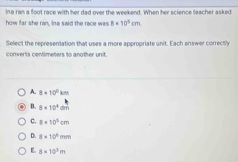 Ina ran a foot race with her dad over the weekend. When her science teacher asked
how far she ran, Ina said the race was 8* 10^5cm. 
Select the representation that uses a more appropriate unit. Each answer correctly
converts centimeters to another unit.
A. 8* 10^0km
B. 8* 10^4dm
C. 8* 10^5cm
D. 8* 10^6mm
E. 8* 10^3m