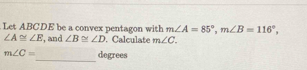 Let ABCDE be a convex pentagon with m∠ A=85°, m∠ B=116°,
∠ A≌ ∠ E , and ∠ B≌ ∠ D. Calculate m∠ C. 
_
m∠ C= degrees