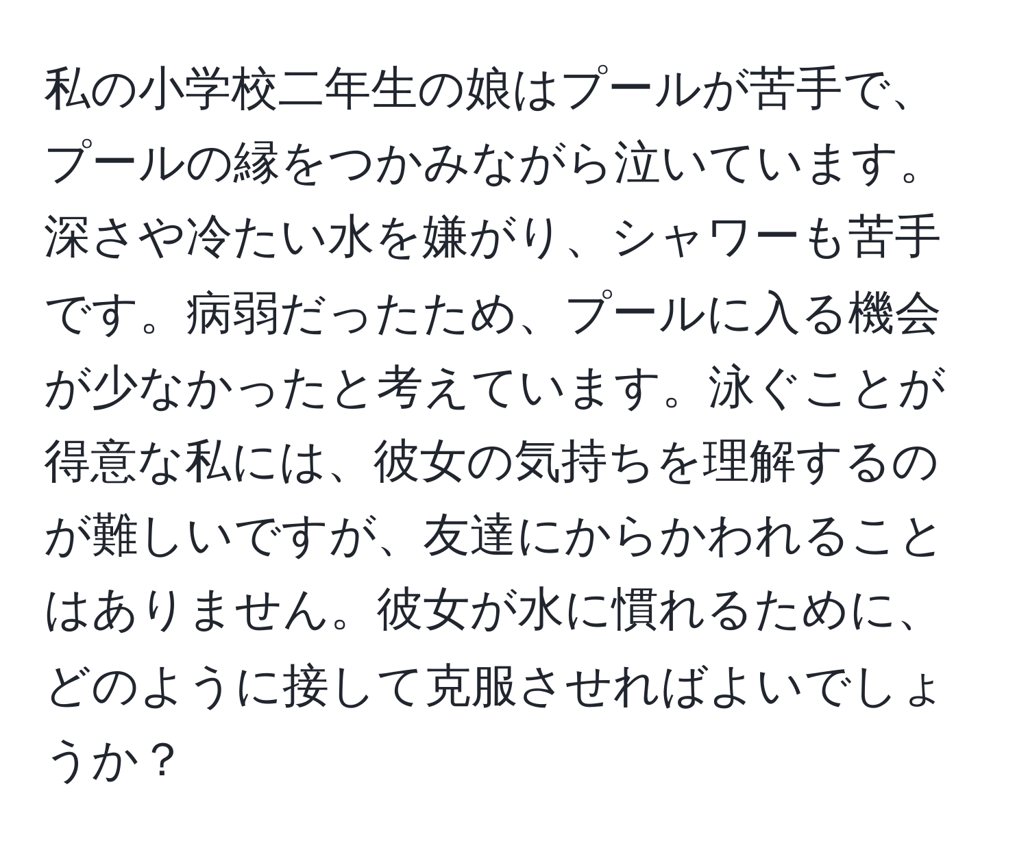 私の小学校二年生の娘はプールが苦手で、プールの縁をつかみながら泣いています。深さや冷たい水を嫌がり、シャワーも苦手です。病弱だったため、プールに入る機会が少なかったと考えています。泳ぐことが得意な私には、彼女の気持ちを理解するのが難しいですが、友達にからかわれることはありません。彼女が水に慣れるために、どのように接して克服させればよいでしょうか？