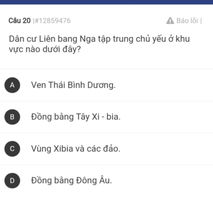 #12859476 Báo lỗi
Dân cư Liên bang Nga tập trung chủ yếu ở khu
vực nào dưới đây?
A Ven Thái Bình Dương.
B Đồng bằng Tây Xi - bia.
C Vùng Xibia và các đảo.
D Đồng bằng Đông Âu.