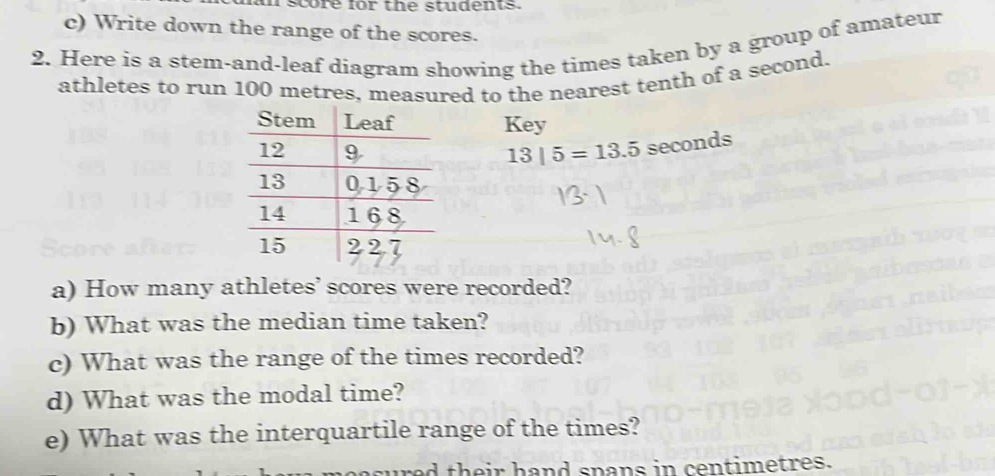 score for the students. 
c) Write down the range of the scores. 
2. Here is a stem-and-leaf diagram showing the times taken by a group of amateur 
athletes to run 100 metres, measured to the nearest tenth of a second. 
Key
13|5=13.5 seconds
a) How many athletes’ scores were recorded? 
b) What was the median time taken? 
c) What was the range of the times recorded? 
d) What was the modal time? 
e) What was the interquartile range of the times? 
red their hand spans in centimetres.