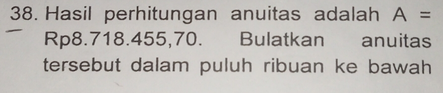 Hasil perhitungan anuitas adalah A=
Rp8.718.455,70. Bulatkan anuitas 
tersebut dalam puluh ribuan ke bawah