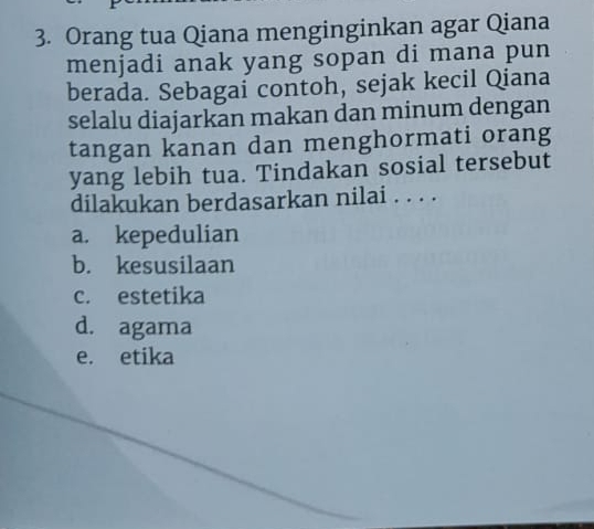 Orang tua Qiana menginginkan agar Qiana
menjadi anak yang sopan di mana pun
berada. Sebagai contoh, sejak kecil Qiana
selalu diajarkan makan dan minum dengan
tangan kanan dan menghormati orang
yang lebih tua. Tindakan sosial tersebut
dilakukan berdasarkan nilai . . . .
a. kepedulian
b. kesusilaan
c. estetika
d. agama
e. etika