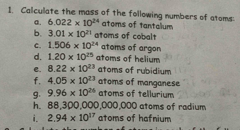 Calculate the mass of the following numbers of atoms: 
a. 6.022* 10^(24) atoms of tantalum 
b. 3.01* 10^(21) atoms of cobalt 
C. 1.506* 10^(24) atoms of argon 
d. 1.20* 10^(25) atoms of helium 
e. 8.22* 10^(23) atoms of rubidium 
f. 4.05* 10^(23) atoms of manganese 
g. 9.96* 10^(26) atoms of tellurium 
h. 88 30 00,000,000, 000 atoms of radium 
i. 2.94* 10^(17) atoms of hafnium