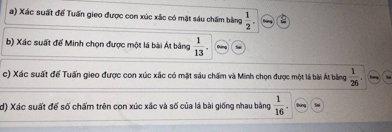 Xác suất để Tuấn gieo được con xúc xắc có mặt sáu chấm bằng  1/2 . Đúng 
b) Xác suất để Minh chọn được một lá bài Át bằng  1/13 . Đúng Sai 
c) Xác suất để Tuấn gieo được con xúc xắc có mặt sáu chấm và Minh chọn được một lá bài Át bằng  1/26 . Đứng Sai 
d) Xác suất để số chấm trên con xúc xắc và số của lá bài giống nhau bằng  1/16  Đúng Sai