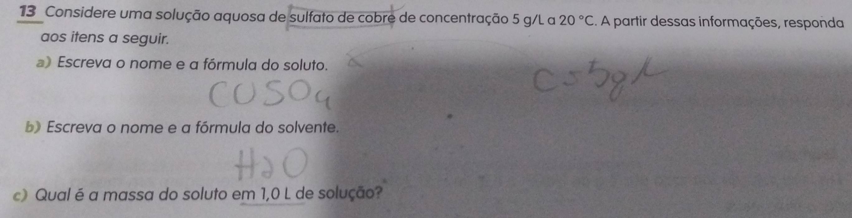 Considere uma solução aquosa de sulfato de cobre de concentração 5 g/L a 20°C. A partir dessas informações, responda 
aos itens a seguir. 
) Escreva o nome e a fórmula do soluto. 
b) Escreva o nome e a fórmula do solvente. 
c) Qual é a massa do soluto em 1,0 L de solução?