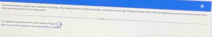 total dogn wes walked in this 5-day penod 
Semarsha walked p poodies and r retrevers on Monday. She walked the same number of poodies and retrievers each day Tuenday through Friday. Wroe an algetraic expression to represent how many 
An algebrsic expression for the total number of dogs is 
(Use the operation symbols in the math palette as needed)
