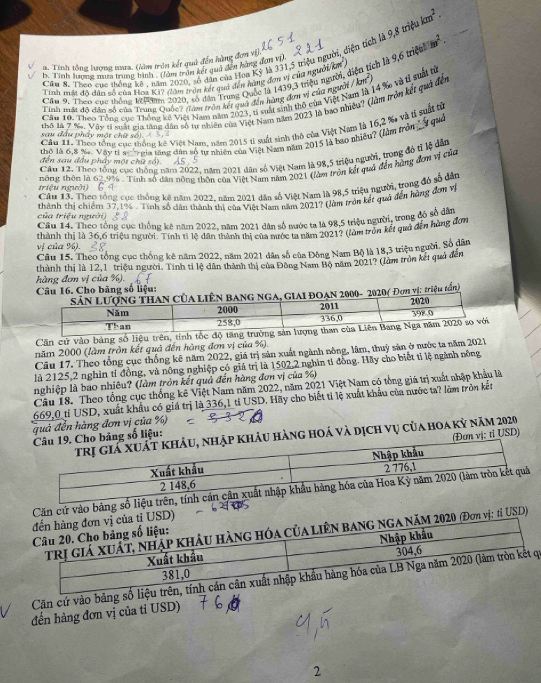 9,8trieukm^2.
a. Tính tổng lượng mưa. (làm tròn kết quả đến hàng đơn vì)
Câu 8. Theo cục thống kê , năm 2020, số dân của Hoa Kỳ là 331,5 triệu người, diện tích là im^2.
b. Tính lương mưa trung bình . (làm tròn kết quả đến hàng đơn vị), 9,6trie
Tính mất độ dân số của Hoa Kỳ? (làm tròn kết quả đến hàng đơn vị của người/km
Câu 9. Theo cực thống kếc năm 2020, số dân Trung Quốc là 1439,3 triệu người, diện tích là
Cầu 10. Theo Tổng cục Thống kê Việt Nam năm 2023, tỉ suất sinh thô của Việt Nam là 14 ‰ và tỉ suất từ
Tính mật đô dân số của Trung Quốc? (làm tròn kết quả đến hàng đơn vị của người / k
thỏ là 7 ‰. Vậy tỉ suất gia tăng dân số tự nhiên của Việt Nam năm 2023 là bao nhiệu? (làm tròn kết quả đến
Cầu 11. Theo tổng cục thống kê Việt Nam. năm 2015 tỉ suất sinh thô của Việt Nam là 16,2 % và tỉ suất từ
sau đầu phẩy một chữ số). 4 3
thô là 6,8 %. Vậy tỉ sự' gia tăng dân số tư nhiên của Việt Nam năm 2015 là bạo nhiêu? (làm tròn  quả
Câu 12. Theo tổng cục thống năm 2022, năm 2021 dân số Việt Nam là 98,5 triệu người, trong đó tỉ lệ dân
đến sau đầu phẩy một chữ số). A5.5
triệu người) thông thôn là 62.9% . Tính số dân nông thôn của Việt Nam năm 2021 (làm tròn kết quả đến hàng đơn vị của
    
Câu 13. Theo tổng cục thống kê năm 2022. năm 2021 dân số Việt Nam là 98,5 triệu người, trong đó số dân
thành thị chiếm 37.1% . Tính số dân thành thị của Việt Nam năm 2021? (làm tròn kết quả đến hàng đơn vị
của triệu người) § 
Câu 14. Theo tổng cục thống kê năm 2022. năm 2021 dân số nước ta là 98,5 triệu người, trong đó số dân
thành thị là 36,6 triệu người. Tính tỉ lệ dân thành thị của nước ta năm 2021? (làm trồn kết quả đến hàng đơn
vị của %).
Câu 15. Theo tổng cục thống kê năm 2022, năm 2021 dân số của Đông Nam Bộ là 18,3 triệu người. Số dân
thành thi là 12.1 triều người. Tính tỉ lệ dân thành thị của Đông Nam Bộ năm 2021? (làm tròn kết quả đến
hàng đơn vị của %).
Câu 16. Cho bảng số liệu:
020( Đơn vị: triệu tấn)
Căn cứ vào bảng số liệu trên, tính
năm 2000 (làm tròn kết quả đến hàng đơn vị của %).
Câu 17. Theo tổng cục thống kê năm 2022, giá trị sản xuất ngành nông, lâm, thuỷ sản ở nước ta năm 2021
là 2125,2 nghìn tỉ đồng, và nông nghiệp có giá trị là 1502,2 nghìn tỉ đồng. Hãy cho biết ti lệ ngành nông
nghiệp là bao nhiêu? (làm tròn kết quả đến hàng đơn vị của %)
Câu 18. Theo tổng cục thống kê Việt Nam năm 2022, năm 2021 Việt Nam có tổng giá trị xuất nhập khẩu là
669,0 tỉ USD, xuất khẩu có giá trị là 336,1 tỉ USD. Hãy cho biết tỉ lệ xuất khẩu của nước ta? làm tròn kết
quả đền hàng đơn vị của %)
ảu hàng hoá và dịch vụ của hoa kỳ năm 2020
bảng số liệu:
(Đơn vị: tỉ USD)
Căn cứ vào bảng số
USD)
0 (Đơn vị: tỉ USD)
Căn cứ vào bảng số i
đến hàng đơn vị của tỉ USD)
2