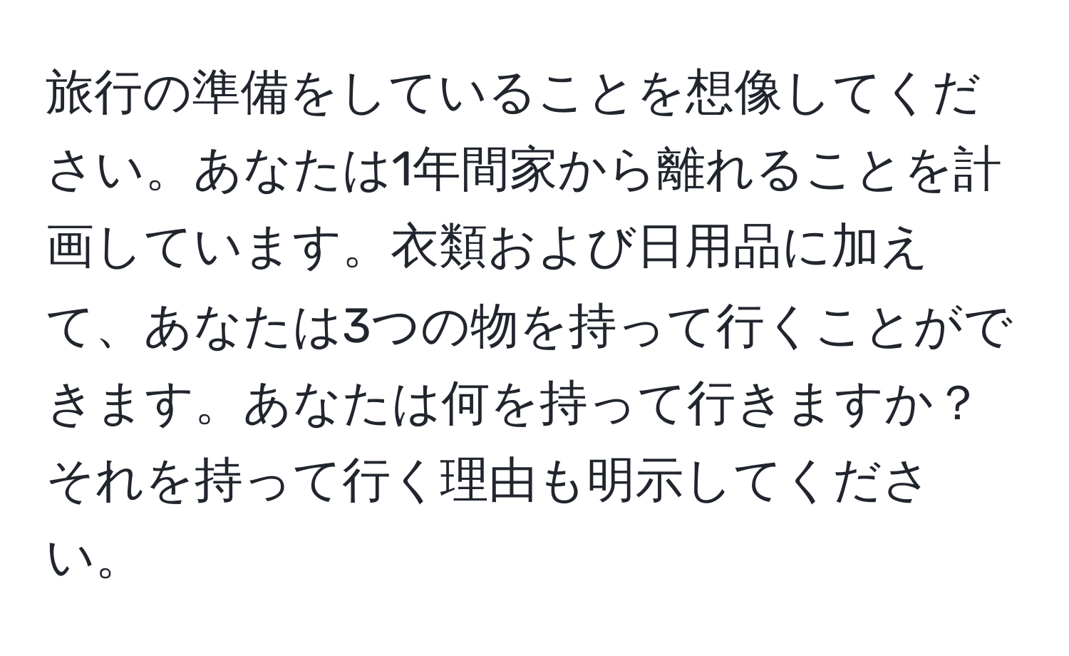 旅行の準備をしていることを想像してください。あなたは1年間家から離れることを計画しています。衣類および日用品に加えて、あなたは3つの物を持って行くことができます。あなたは何を持って行きますか？それを持って行く理由も明示してください。