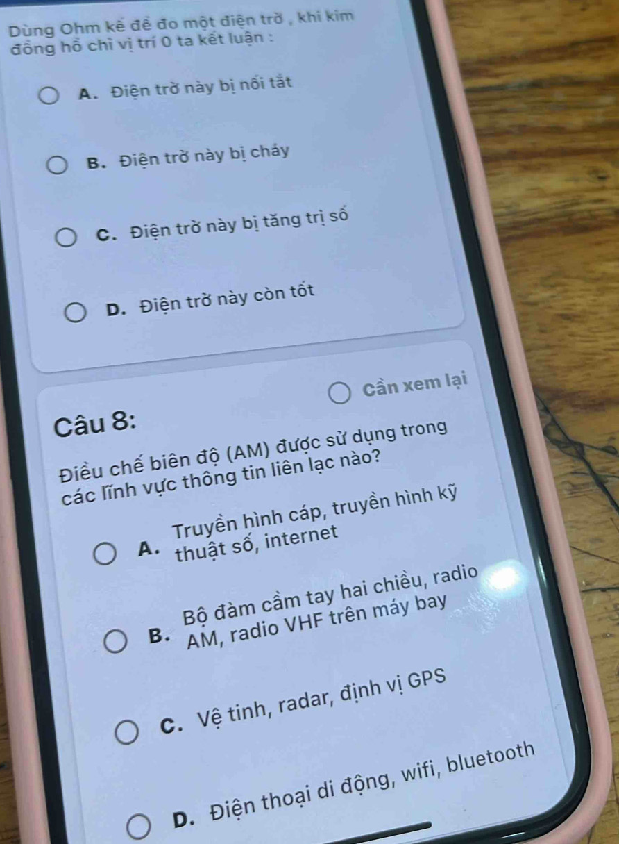 Dùng Ohm kế đề đo một điện trờ , khi kim
đồng hồ chì vị trí 0 ta kết luận :
A. Điện trờ này bị nối tắt
B. Điện trở này bị cháy
C. Điện trờ này bị tăng trị số
D. Điện trờ này còn tốt
Cần xem lại
Câu 8:
Điều chế biên độ (AM) được sử dụng trong
các lĩnh vực thông tin liên lạc nào?
Truyền hình cáp, truyền hình kỹ
A. thuật số, internet
Bộ đàm cầm tay hai chiều, radio
B. AM, radio VHF trên máy bay
C. Vệ tinh, radar, định vị GPS
D. Điện thoại di động, wifi, bluetooth