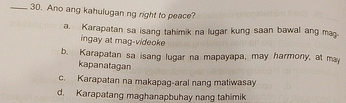 Ano ang kahulugan ng right to peace?
a. Karapatan sa isang tahimik na lugar kung saan bawal ang mag-
ingay at mag-videoke
b. Karapatan sa isang lugar na mapayapa, may harmony, at may
kapanatagan
c. Karapatan na makapag-aral nang matiwasay
d. Karapatang maghanapbuhay nang tahimik