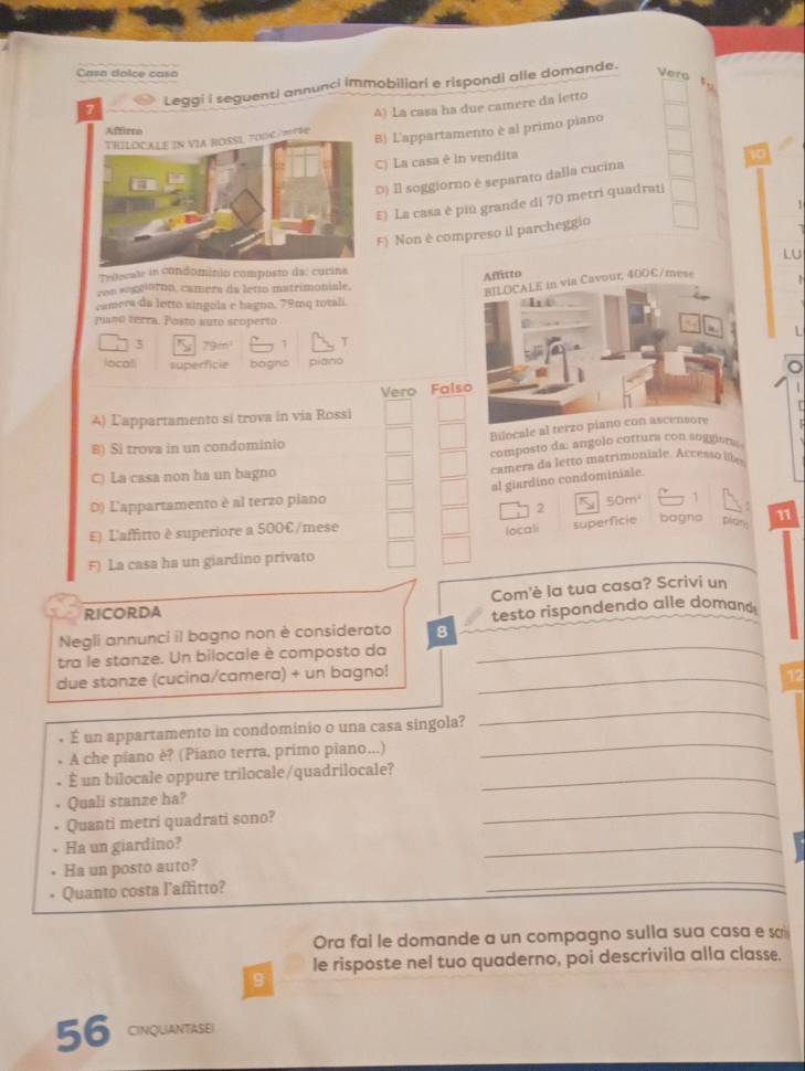 Casa doice casa Vero
   
7 Leggi i seguenti annunci immobiliari e rispondi alle domande.
to
A) La casa ha due camere da letto
Affirre
TRILOCALE IN VIA ROSSL TOOC /RRE 8) L'appartamento è al primo piano
C) La casa è in vendita
10
D) Il soggiorno é separato dalla cucina
E) La casa è piú grande di 70 metri quadrai
F) Non è compreso il parcheggio  
LU
Triecate in ominio composto da:
von seggiorno, camera da letto matrimoniale.
camera da letto singola e bagno, 79mq totali 
piano terra. Posto auto scopertoL
3 79m 7 T
locali superficie bagns piano
Vero Fal
4) Lappartamento si trova in via Rossi
Bilocale al ter
B) Si trova in un condominio
composto da: angolo cottura con soggion
C) La casa non ha un bagno  camera da letro matrimoniale. Accesso like
al giardino condominiale.
D) L'appartamento è al terzo piano
2 50m
E) L'affitto è superiore a 500€/mese
locali superficie bagno plam 11
F) La casa ha un giardino privato
Com'è la tua casa? Scrivi un
RICORDA
Negli annunci il bagno non è considerato 8 testo rispondendo alle domand
tra le stanze. Un bilocale è composto da
_
due stanze (cucina/camera) + un bagno! _12
É un appartamento in condominio o una casa singola?
_
A che piano è? (Piano terra, primo piano...)
_
É un bilocale oppure trilocale/quadrilocale?_
_
Quali stanze ha?
Quanti metri quadrati sono?
Ha un giardino?
_
_
Ha un posto auto?
Quanto costa l'affitto?
Ora fai le domande a un compagno sulla sua casa e sa
le risposte nel tuo quaderno, poi descrivila alla classe.
9
56 CINQUANTASEI