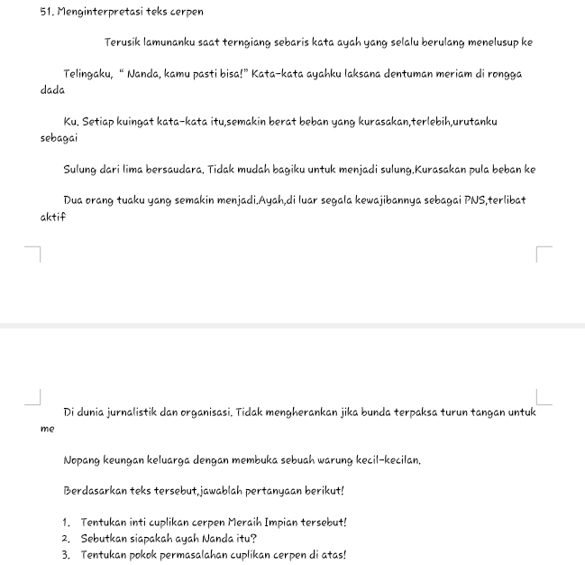 Menginterpretasi teks cerpen 
Terusik lamunanku saat terngiang sebaris kata ayah yang selalu berulang menelusup ke 
Telingaku, “ Nanda, kamu pasti bisa!” Kata-kata ayahku laksana dentuman meriam di rongga 
dada 
Ku. Setiap kuingat kata-kata itu,semakin berat beban yang kurasakan,terlebih,urutanku 
sebagai 
Sulung dari lima bersaudara. Tidak mudah bagiku untuk menjadi sulung.Kurasakan pula beban ke 
Dua orang tuaku yang semakin menjadi.Ayah,di luar segala kewajibannya sebagai PNS,terlibat 
aktif 
Di dunia jurnalistik dan organisasi. Tidak mengherankan jika bunda terpaksa turun tangan untuk 
me 
Nopang keungan keluarga dengan membuka sebuah warung kecil-kecilan, 
Berdasarkan teks tersebut,jawablah pertanyaan berikut! 
1. Tentukan inti cuplikan cerpen Meraih Impian tersebut! 
2. Sebutkan siapakah ayah Nanda itu? 
3. Tentukan pokok permasalahan cuplikan cerpen di atas!