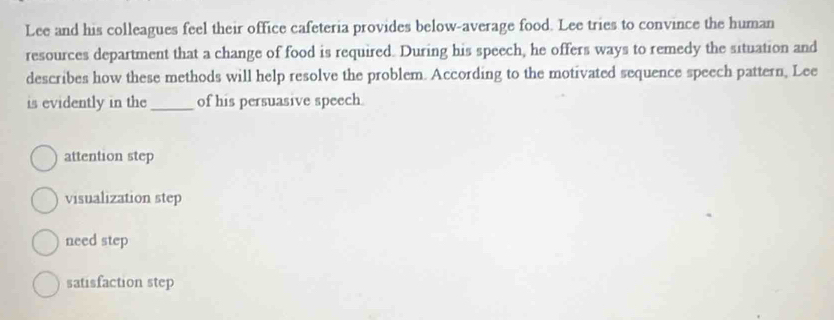 Lee and his colleagues feel their office cafeteria provides below-average food. Lee tries to convince the human
resources department that a change of food is required. During his speech, he offers ways to remedy the situation and
describes how these methods will help resolve the problem. According to the motivated sequence speech pattern, Lee
is evidently in the _of his persuasive speech.
attention step
visualization step
need step
satisfaction step