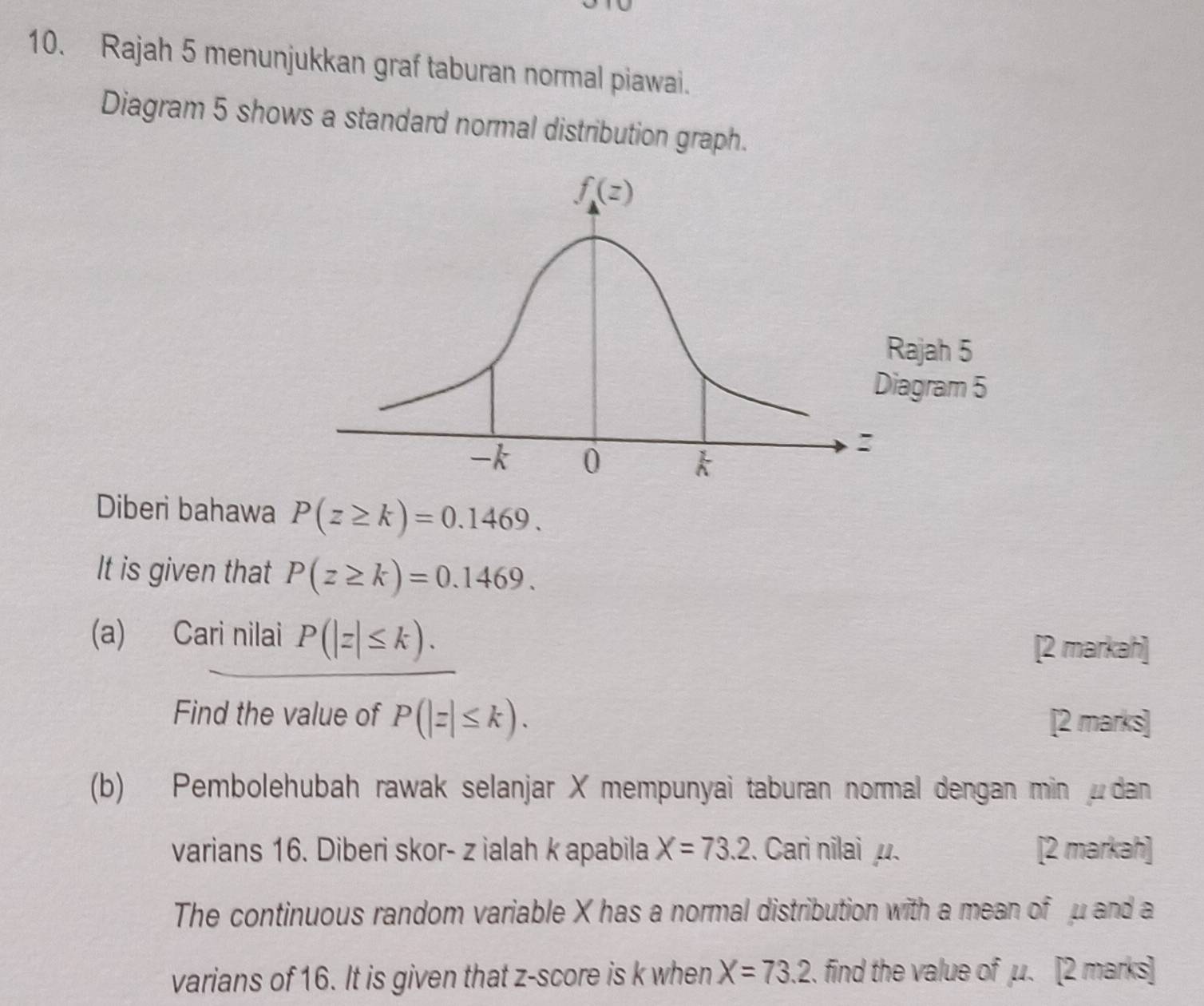 Rajah 5 menunjukkan graf taburan normal piawai.
Diagram 5 shows a standard normal distribution graph.
Diberi bahawa P(z≥ k)=0.1469.
It is given that P(z≥ k)=0.1469.
(a) Cari nilai P(|z|≤ k).
[2 markah]
Find the value of P(|z|≤ k). [2 marks]
(b) Pembolehubah rawak selanjar X mempunyai taburan normal dengan min dan
varians 16. Diberi skor- z ialah k apabila X=73.2. Cari nilai. [2 markah]
The continuous random variable X has a normal distribution with a mean of μ and a
varians of 16. It is given that z-score is k when X=73.2. find the value of μ. [2 marks]