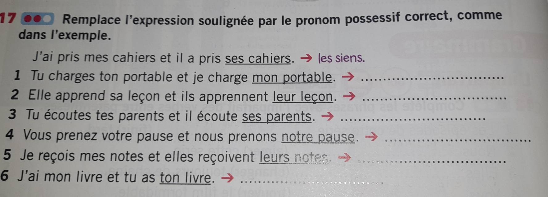 Remplace l'expression soulignée par le pronom possessif correct, comme 
dans l'exemple. 
J’ai pris mes cahiers et il a pris ses cahiers. les siens. 
1 Tu charges ton portable et je charge mon portable._ 
2 Elle apprend sa leçon et ils apprennent leur leçon._ 
3 Tu écoutes tes parents et il écoute ses parents._ 
4 Vous prenez votre pause et nous prenons notre pause._ 
5 Je reçois mes notes et elles reçoivent leurs notes._ 
6 J'ai mon livre et tu as ton livre._