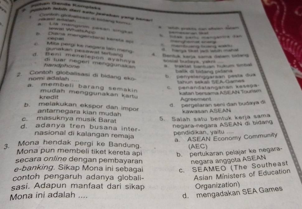 jelah febth darl setu jewsben yang benen
1.  Contoh globaticas di Bldang tomo
*  6t graßite den afsen détém
a Lla mengirm pesan singket
lewal WhatsApp
Smasaran Sat
copat S Scak pers mangantré dan
b. Diana mengendaral kereta spi
marghemat snera
Memb ang lảng waktu
c. Mita pergi ke negars lain meng
d. harga Sat jact ahh maha
gunakan pesawat terban 4. Bantuk karja sama dalam bidand
d. Beni menelepon ayahnya Sosial budaya, yakri_
di luar negeri menggunakan . traktat bantuan hukum timbal
handphone
balik di bidang pidana
2. Contoh globalisasi di bidang ek
nomi adalah b. penyelenggaraan pesta du
tahun sekaë SEA-Games
a. membeli barang semakin
c. penandatanganan kesepa
mudah menggunakan kartu
kredit katan bersama ASEAN Tourism
Agreement
d. pergelaran seni dan budaya di
b. melakukan ekspor dan impor
antarnegara kian mudah
kawasan ASEAN
c. masuknya musik Barat
5. Salah satu bentuk kerja sama
negaraçnegara ASEAN di bidang
d. adanya tren busana inter- .
nasional di kalangan remaja
pendidikan, yaitu
a. ASEAN Economy Community
3. Mona hendak pergi ke Bandung.
(AEC)
Mona pun membeli tiket kereta api b. pertukaran pelajar ke negara-
secara online dengan pembayaran negara anggota ASEAN
e-banking. Sikap Mona ini sebagai c. SEAMEO (The Southeast
contoh pengaruh adanya globali-
Asian Ministers of Education
sasi. Adapun manfaat dari sikap Organization)
Mona ini adalah ....
d. mengadakan SEA Games