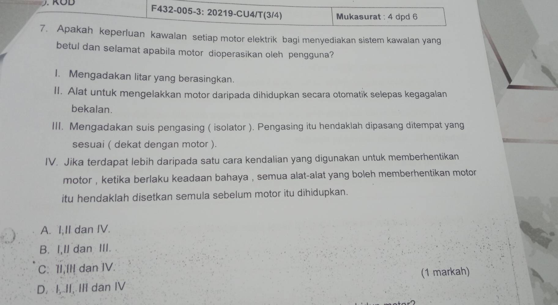 F432-005-3: 20219-CU4/T(3/4) Mukasurat : 4 dpd 6
7. Apakah keperluan kawalan setiap motor elektrik bagi menyediakan sistem kawalan yang
betul dan selamat apabila motor dioperasikan oleh pengguna?
I. Mengadakan litar yang berasingkan.
II. Alat untuk mengelakkan motor daripada dihidupkan secara otomatik selepas kegagalan
bekalan.
III. Mengadakan suis pengasing ( isolator ). Pengasing itu hendaklah dipasang ditempat yang
sesuai ( dekat dengan motor ).
IV. Jika terdapat lebih daripada satu cara kendalian yang digunakan untuk memberhentikan
motor , ketika berlaku keadaan bahaya , semua alat-alat yang boleh memberhentikan motor.
itu hendaklah disetkan semula sebelum motor itu dihidupkan.
A. l,II dan IV.
B. I,Il dan III.
C. 'II,III dan IV.
(1 markah)
D. I, II, III dan IV