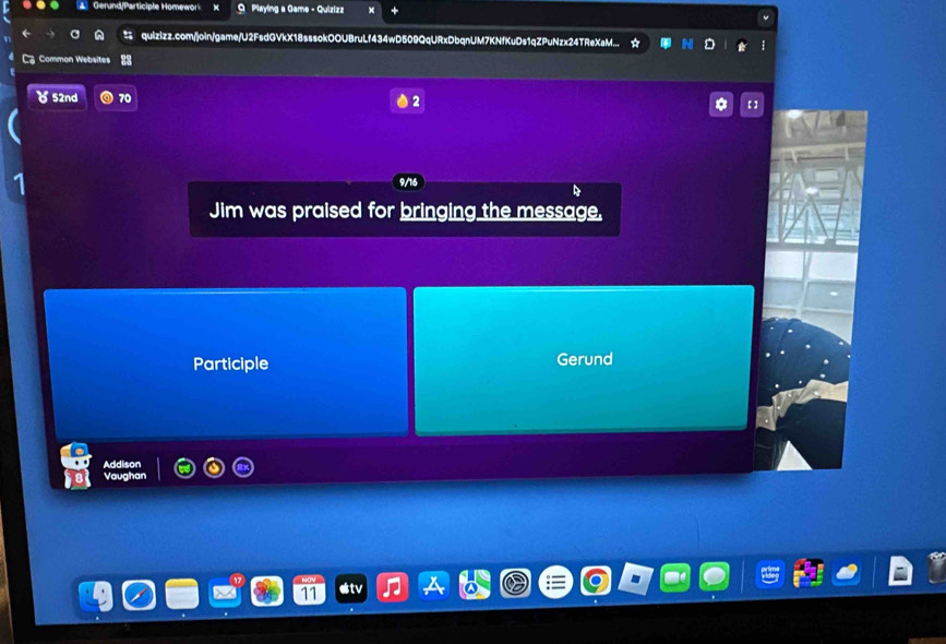 Gerund/Participle Homewor Q Playing a Game - Quizizz
qulzizz.com/join/game/U2FsdGVkX18sssokOOUBruLf434wD509QqURxDbqnUM7KNfKuDs1qZPuNzx24TReXaM...
Common Websites
δ 52nd 70 2 【 】
9/16
Jim was praised for bringing the message.
Participle Gerund
Addison
Vaughan