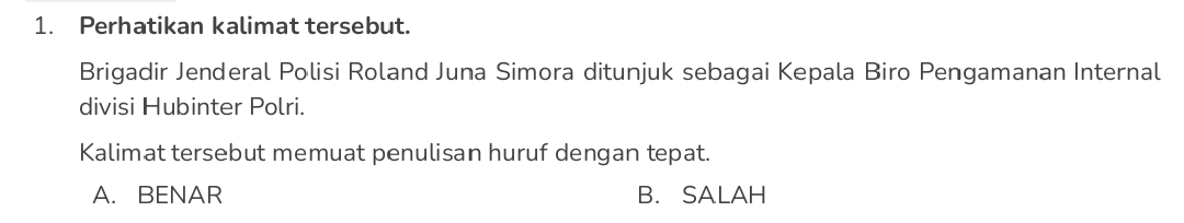 Perhatikan kalimat tersebut.
Brigadir Jenderal Polisi Roland Juna Simora ditunjuk sebagai Kepala Biro Pengamanan Internal
divisi Hubinter Polri.
Kalimat tersebut memuat penulisan huruf dengan tepat.
A. BENAR B. SALAH