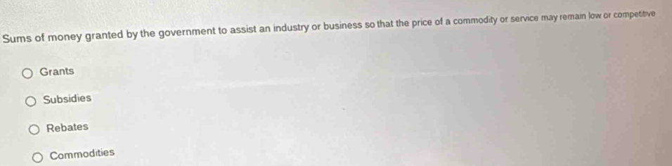 Sums of money granted by the government to assist an industry or business so that the price of a commodity or service may remain low or competitive
Grants
Subsidies
Rebates
Commodities