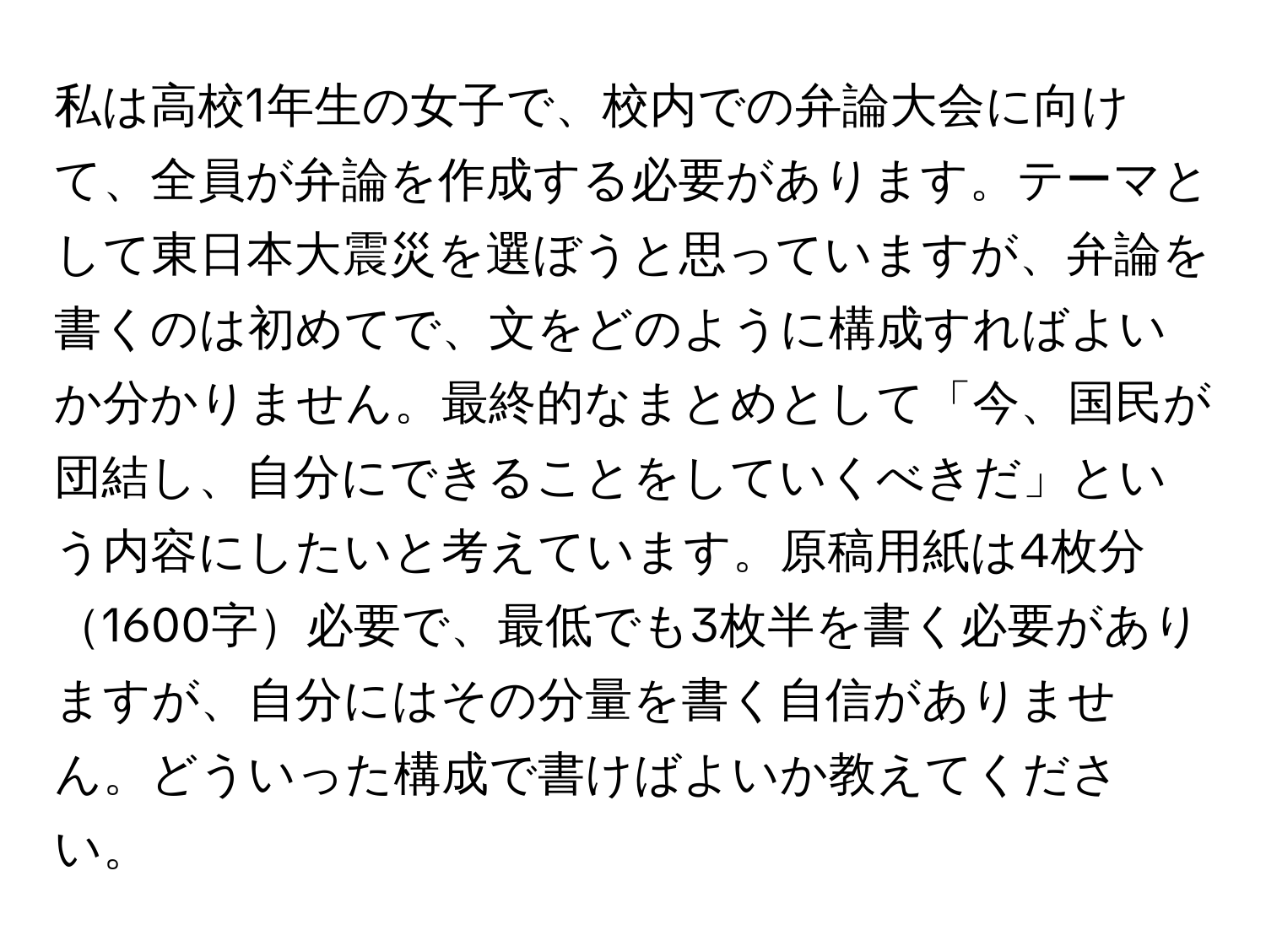 私は高校1年生の女子で、校内での弁論大会に向けて、全員が弁論を作成する必要があります。テーマとして東日本大震災を選ぼうと思っていますが、弁論を書くのは初めてで、文をどのように構成すればよいか分かりません。最終的なまとめとして「今、国民が団結し、自分にできることをしていくべきだ」という内容にしたいと考えています。原稿用紙は4枚分1600字必要で、最低でも3枚半を書く必要がありますが、自分にはその分量を書く自信がありません。どういった構成で書けばよいか教えてください。