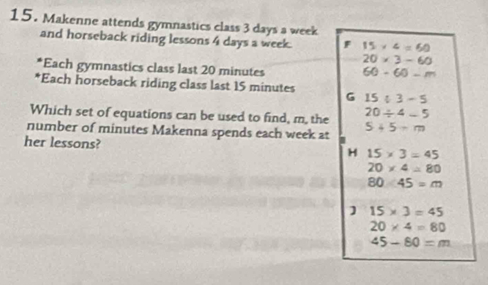 Makenne attends gymnastics class 3 days a week
and horseback riding lessons 4 days a week. F 15* 4=60
20* 3-60
*Each gymnastics class last 20 minutes
60-60-m
*Each horseback riding class last 15 minutes G 15/ 3-5
20/ 4-5
Which set of equations can be used to find, m, the 5+5-m
number of minutes Makenna spends each week at
her lessons?
H 15* 3=45
20* 4=80
80/ 45=m
1 15* 3=45
20* 4=80
45-80=m