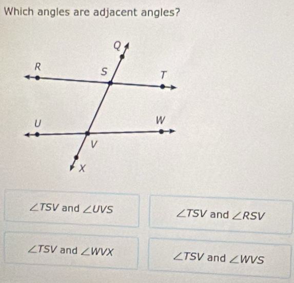 Which angles are adjacent angles?
∠ TSV and ∠ UVS ∠ TSV and ∠ RSV
∠ TSV and ∠ WVX ∠ TSV and ∠ WVS