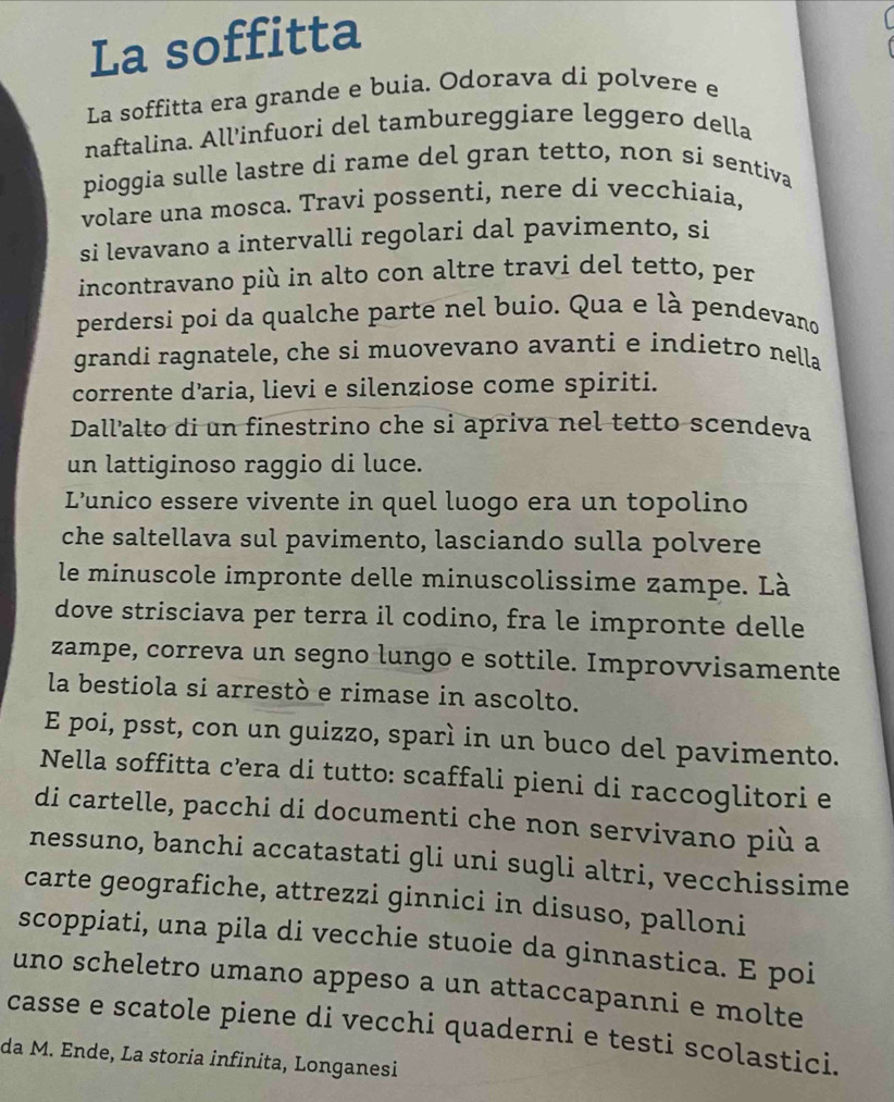 La soffitta
La soffitta era grande e buia. Odorava di polvere e
naftalina. All'infuori del tambureggiare leggero della
pioggia sulle lastre di rame del gran tetto, non si sentiva
volare una mosca. Travi possenti, nere di vecchíaía,
si levavano a intervalli regolari dal pavimento, si
incontravano più in alto con altre travi del tetto, per
perdersi poi da qualche parte nel buio. Qua e là pendevano
grandi ragnatele, che si muovevano avanti e indietro nella
corrente d’aria, lievi e silenziose come spiriti.
Dall’alto di un finestrino che si apriva nel tetto scendeva
un lattiginoso raggio di luce.
L’'unico essere vivente in quel luogo era un topolino
che saltellava sul pavimento, lasciando sulla polvere
le minuscole impronte delle minuscolissime zampe. Là
dove strisciava per terra il codino, fra le impronte delle
zampe, correva un segno lungo e sottile. Improvvisamente
la bestiola si arrestò e rimase in ascolto.
E poi, psst, con un guizzo, sparì in un buco del pavimento.
Nella soffitta cœera di tutto: scaffali pieni di raccoglitori e
di cartelle, pacchi di documenti che non servivano più a
nessuno, banchi accatastati gli uni sugli altri, vecchissime
carte geografiche, attrezzi ginnici in disuso, palloni
scoppiati, una pila di vecchie stuoie da ginnastica. E poi
uno scheletro umano appeso a un attaccapanni e molte
casse e scatole piene di vecchi quaderni e testi scolastici.
da M. Ende, La storia infinita, Longanesi