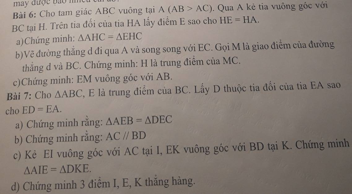 may được bảo n 
Bài 6: Cho tam giác ABC vuông tại A(AB>AC). Qua A kẻ tia vuông góc với
BC tại H. Trên tia đối của tia HA lấy điểm E sao cho HE=HA. 
a)Chứng minh: △ AHC=△ EHC
b)Vẽ đường thăng d đi qua A và song song với EC. Gọi M là giao điểm của đường 
thắng d và BC. Chứng minh: H là trung điểm của MC. 
c)Chứng minh: EM vuông góc với AB. 
Bài 7: Cho △ ABC 2, E là trung điểm của BC. Lấy D thuộc tia đối của tia EA sao 
cho ED=EA. 
a) Chứng minh rằng: △ AEB=△ DEC
b) Chứng minh rằng: AC//BD
c) Kẻ EI vuông góc với AC tại I, EK vuông góc với BD tại K. Chứng minh
△ AIE=△ DKE. 
d) Chứng minh 3 điểm I, E, K thắng hàng.