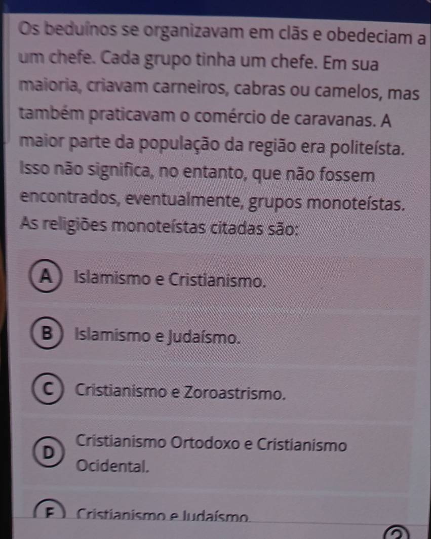 Os beduínos se organizavam em clãs e obedeciam a
um chefe. Cada grupo tinha um chefe. Em sua
maioria, criavam carneiros, cabras ou camelos, mas
também praticavam o comércio de caravanas. A
maior parte da população da região era politeísta.
Isso não significa, no entanto, que não fossem
encontrados, eventualmente, grupos monoteístas.
As religiões monoteístas citadas são:
A ) Islamismo e Cristianismo.
B ) Islamismo e Judaísmo.
C ) Cristianismo e Zoroastrismo.
Cristianismo Ortodoxo e Cristianismo
D
Ocidental.
F Cristianismo e ludaísmo