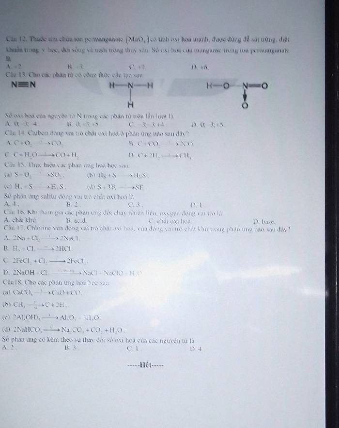 Cầu 12. Thuốc tm chúa ion permanganate (Mrt.) có tnh oxi hoa manh, được đùng để sát trùng, điệt
khuẩn trong y học, đời sống và nưôi tróng thuy sân. Số exi hoa của manganse trong ton permanganate
A=2 t^2
Cầu 13. Cho các phân tử có
Nequiv N
Sẻ oxi hoa của nguyên từ N trong các phần tử trên lần lượt là
A. (x-3,4 B. (t+5) C -3-3+4 D.O;3;15
Cầu 14 Carben động vai trò chất oxi hoá ở phân ứng nào sau đây''
 C+O_2to CO
B C· CO=2CO
C C+H_2Oto CO+H_2 D C+2H,to CH,CH
Cầu 15. Thực hiện các phan ứng hoa bọc san.
(d) S=0,+SO_2. (b) H_S+S 、 H_9S.
(c) H_1=Sto H_1S. (d) S+3R xrightarrow to SF
Sẻ phân ứng sulfur động vậi trò chất oxi hoa là
A. 4 , B. 2 . C. 3 , D. 1 .
Cầu 16, Kh tham gia các phan ung đội chay nhiên liệu, oxygen đóng vai trò là D. base.
A. chất khú. B acid C. chất oxi hoa
Cầu 17. Chlorine vừa đóng vai trò chất axi hoa, vừa đóng vai trò chất khử trong phân tng nao sau đây
A. 2Na+Cl_2to 2NaCl.
B H_2-Clto 2HCl
C 2RCl+Clto 2FeCl
D. 2NaOH-Cl:_ ,NaCl-NaClO-
Cầu 18. Cho các phân ứng họa học sau
(a) CaCl_3to Ca(O+Cl)
(b) CH_3)C+2C(+2H)
(c) 2Al(OH)_3to Al.AO_3=3H_O.
(d) 2NaHCO,to Na_2CO_3+CO_2+H_2O.
Số phần ung có kêm theo sự thay đói số oxi hoa của các nguyên tử là
A. 2 , B. 3 C. 1 D 4
-Hết-----