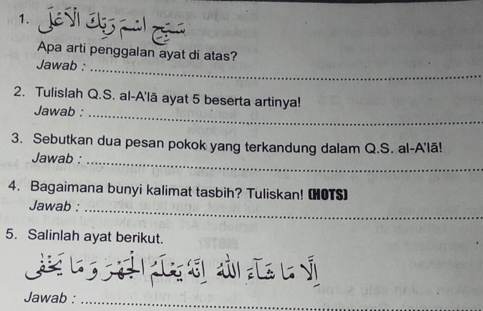 Apa arti penggalan ayat di atas? 
Jawab :_ 
2. Tulislah Q.S. al-A'lā ayat 5 beserta artinya! 
Jawab :_ 
3. Sebutkan dua pesan pokok yang terkandung dalam Q.S. al-A'lā! 
Jawab :_ 
4. Bagaimana bunyi kalimat tasbih? Tuliskan! (HOTS) 
Jawab :_ 
5. Salinlah ayat berikut. 
G g ài L l ý 
Jawab :_