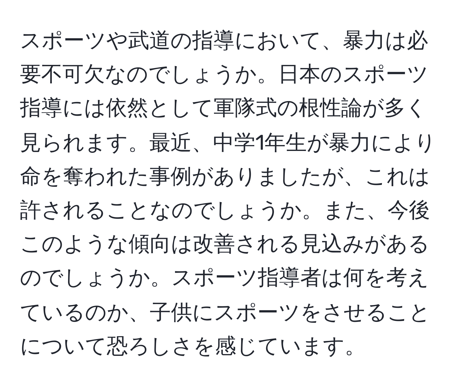 スポーツや武道の指導において、暴力は必要不可欠なのでしょうか。日本のスポーツ指導には依然として軍隊式の根性論が多く見られます。最近、中学1年生が暴力により命を奪われた事例がありましたが、これは許されることなのでしょうか。また、今後このような傾向は改善される見込みがあるのでしょうか。スポーツ指導者は何を考えているのか、子供にスポーツをさせることについて恐ろしさを感じています。