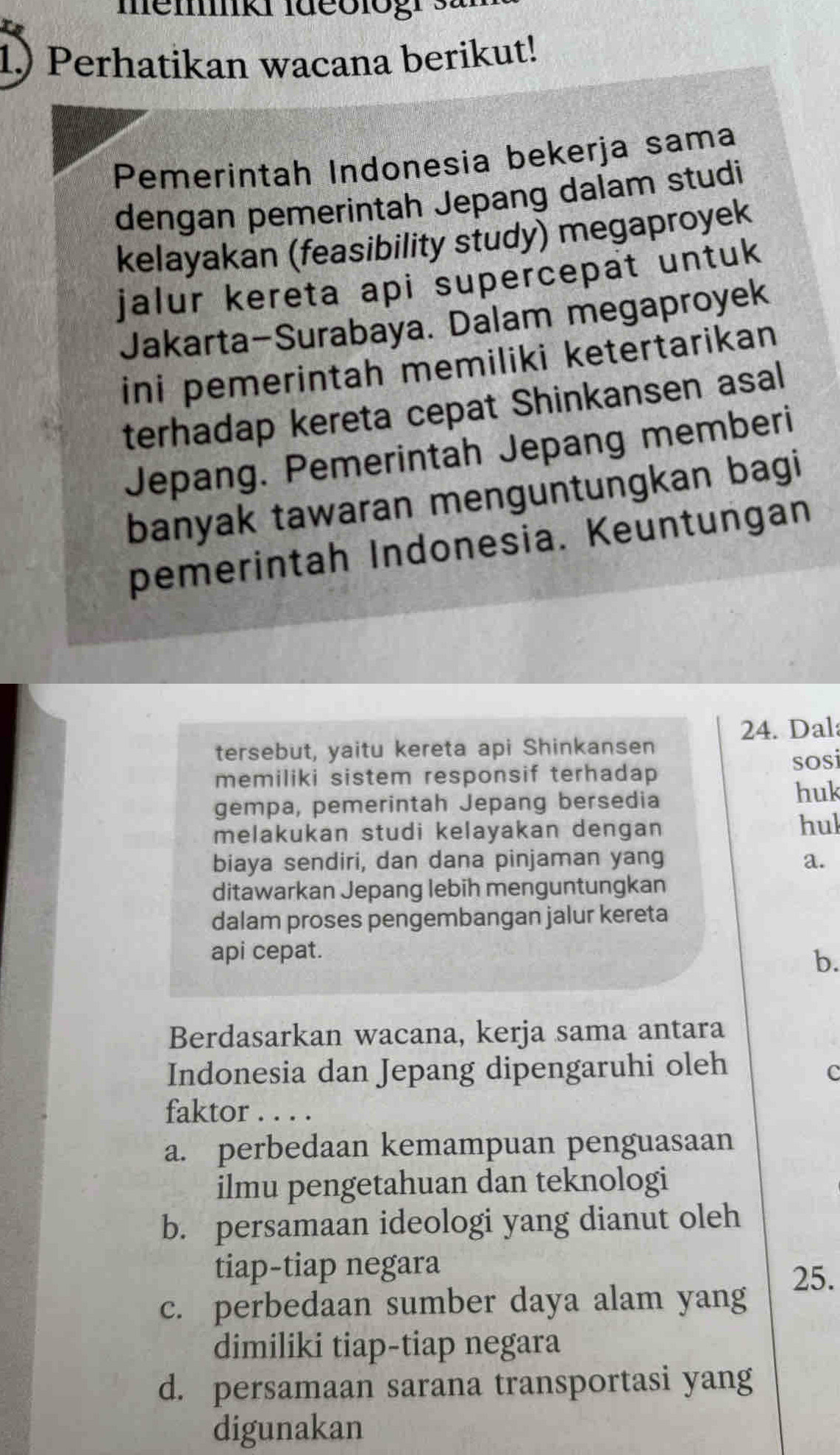 1.) Perhatikan wacana berikut!
Pemerintah Indonesia bekerja sama
dengan pemerintah Jepang dalam studi
kelayakan (feasibility study) megaproyek
jalur kereta api supercepat untuk 
Jakarta-Surabaya. Dalam megaproyek
ini pemerintah memiliki ketertarikan
terhadap kereta cepat Shinkansen asal
Jepang. Pemerintah Jepang memberi
banyak tawaran menguntungkan bagi
pemerintah Indonesia. Keuntungan
24. Dal:
tersebut, yaitu kereta api Shinkansen
memiliki sistem responsif terhadap sosi
gempa, pemerintah Jepang bersedia huk
melakukan studi kelayakan dengan hul
biaya sendiri, dan dana pinjaman yang a.
ditawarkan Jepang lebih menguntungkan
dalam proses pengembangan jalur kereta
api cepat.
b.
Berdasarkan wacana, kerja sama antara
Indonesia dan Jepang dipengaruhi oleh
c
faktor . . . .
a. perbedaan kemampuan penguasaan
ilmu pengetahuan dan teknologi
b. persamaan ideologi yang dianut oleh
tiap-tiap negara
25.
c. perbedaan sumber daya alam yang
dimiliki tiap-tiap negara
d. persamaan sarana transportasi yang
digunakan