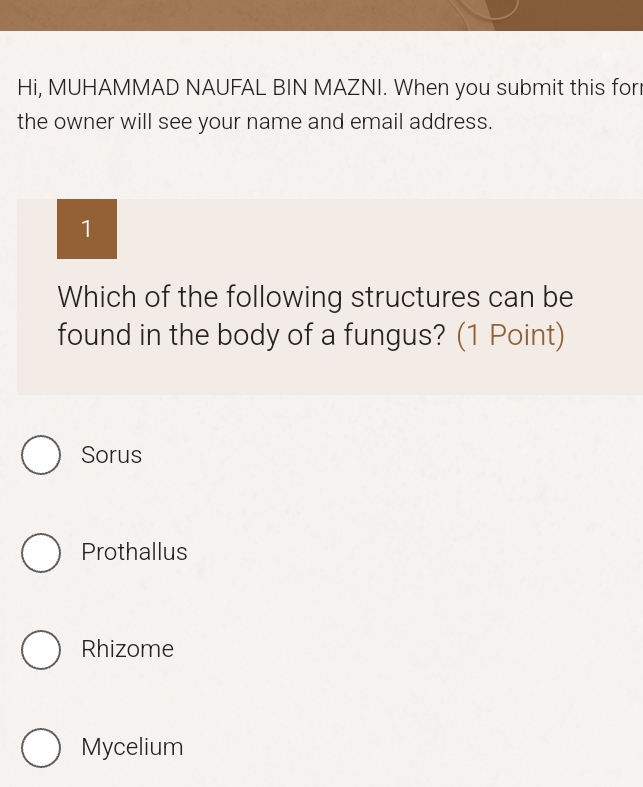 Hi, MUHAMMAD NAUFAL BIN MAZNI. When you submit this for
the owner will see your name and email address.
1
Which of the following structures can be
found in the body of a fungus? (1 Point)
Sorus
Prothallus
Rhizome
Mycelium